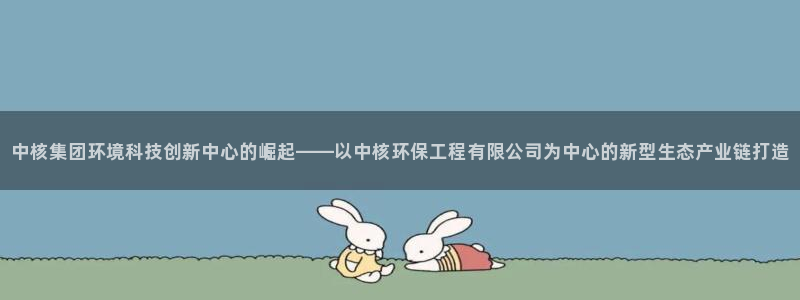 彩名堂客户端是永久免费吗是真的吗：中核集团环境科技创新中心的崛起——以中核环保工程有限公司为中心的新型生态产业链打造